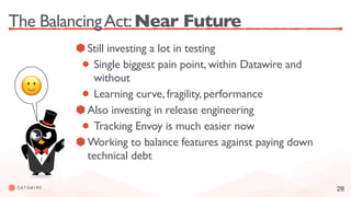 28
The BalancingAct:Near Future
Still investing a lot in testing
Single biggest pain point, within Datawire and
without
Learning curve, fragility, performance
Also investing in release engineering
Tracking Envoy is much easier now
Working to balance features against paying down
technical debt
🙂
 