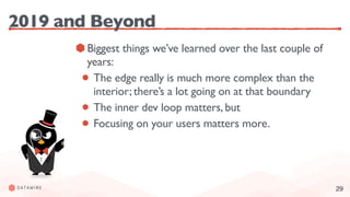 29
2019 and Beyond
Biggest things we’ve learned over the last couple of
years:
The edge really is much more complex than the
interior; there’s a lot going on at that boundary
The inner dev loop matters, but
Focusing on your users matters more.
 