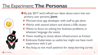 7
The Experiment:The Personas
By July 2017 we’d refined our ideas about users into our
primary user persona, Jane:
Microservices app developer with stuff to get done
Works with several others and shares a K8s cluster
Wants to focus on solving her business problems, in
whatever language she wants
Views needing to stress about infrastructure as friction
Embraces Kubernetes as useful, but might not have much
experience with it yet
Very busy, so not much patience for steep learning curves
🤔
 