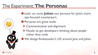 8
The Experiment:The Personas
Later on came Julian, our persona for Jane’s more
ops-focused counterpart.
Personas are great tools:
Communication and alignment
Hooks to get developers thinking about people
rather than code
We design Ambassador’s UX around Jane and Julian.
🤔
 