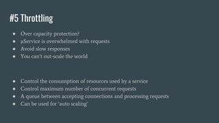 #5 Throttling
● Over capacity protection?
● μService is overwhelmed with requests
● Avoid slow responses
● You can’t out-scale the world
● Control the consumption of resources used by a service
● Control maximum number of concurrent requests
● A queue between accepting connections and processing requests
● Can be used for ‘auto scaling’
 