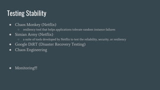 Testing Stability
● Chaos Monkey (Netflix)
○ resiliency tool that helps applications tolerate random instance failures
● Simian Army (Netflix)
○ a suite of tools developed by Netflix to test the reliability, security, or resiliency
● Google DiRT (Disaster Recovery Testing)
● Chaos Engineering
● Monitoring!!!
 