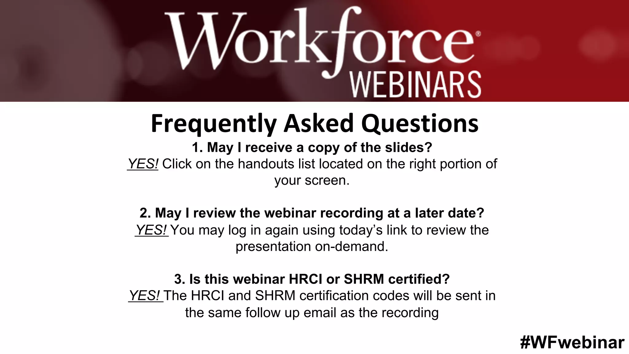 #WFwebinar
	 	
		
1. May I receive a copy of the slides?
YES! Click on the handouts list located on the right portion of
your screen.
2. May I review the webinar recording at a later date?
YES! You may log in again using today’s link to review the
presentation on-demand.
3. Is this webinar HRCI or SHRM certified?
YES! The HRCI and SHRM certification codes will be sent in
the same follow up email as the recording
Frequently	Asked	Questions	
 