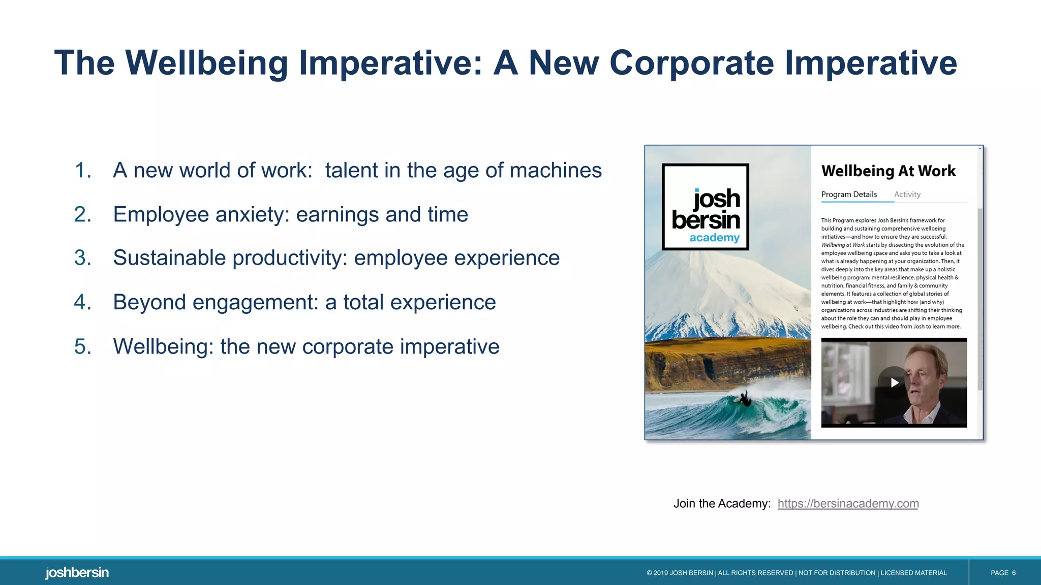 © 2019 JOSH BERSIN | ALL RIGHTS RESERVED | NOT FOR DISTRIBUTION | LICENSED MATERIAL PAGE 6
1.  A new world of work: talent in the age of machines
2.  Employee anxiety: earnings and time
3.  Sustainable productivity: employee experience
4.  Beyond engagement: a total experience
5.  Wellbeing: the new corporate imperative
The Wellbeing Imperative: A New Corporate Imperative
Join the Academy: https://bersinacademy.com
 