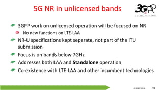 © 3GPP 2012
© 3GPP 2019 19
5G NR in unlicensed bands
3GPP work on unlicensed operation will be focused on NR
No new functions on LTE-LAA
NR-U specifications kept separate, not part of the ITU
submission
Focus is on bands below 7GHz
Addresses both LAA and Standalone operation
Co-existence with LTE-LAA and other incumbent technologies
 