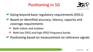 © 3GPP 2012
© 3GPP 2019 21
Positioning in 5G
Going beyond basic regulatory requirements (E911)
Based on identified accuracy, latency, capacity and
coverage requirements
Both indoor and outdoor
Both low (FR1) and high (FR2) frequency bands
Positioning based on measurement on reference signals
 