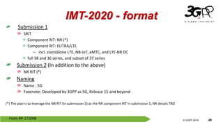 © 3GPP 2012
© 3GPP 2019 26
IMT-2020 - format
Submission 1
SRIT
Component RIT: NR (*)
Component RIT: EUTRA/LTE
– incl. standalone LTE, NB-IoT, eMTC, and LTE-NR DC
full 38 and 36 series, and subset of 37 series
Submission 2 (In addition to the above)
NR RIT (*)
Naming
Name : 5G
Footnote: Developed by 3GPP as 5G, Release 15 and beyond
(*) The plan is to leverage the NR RIT (in submission 2) as the NR component RIT in submission 1; NR details TBD
From RP-172098
 