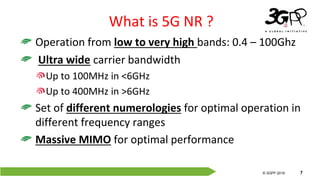 © 3GPP 2012
© 3GPP 2019 7
What is 5G NR ?
Operation from low to very high bands: 0.4 – 100Ghz
Ultra wide carrier bandwidth
Up to 100MHz in <6GHz
Up to 400MHz in >6GHz
Set of different numerologies for optimal operation in
different frequency ranges
Massive MIMO for optimal performance
 