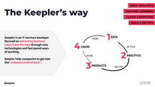 The Keepler’s way
1
2
3
4
DATA
ANALYTICS
PRODUCTS
USERS
MORE
BETTER
BETTER
MORE
Keepler is an IT services boutique
focused on extracting business
value from the data through new
technologies and fast paced ways
of working.
Keepler help companies to get into
the“virtuous circle of data”.
DATA ANALYTICS
CLOUD COMPUTING
MACHINE LEARNING
AGILE & DEVOPS
 