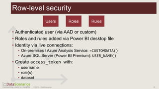 22© 2019 – DataScenarios
Row-level security
• Authenticated user (via AAD or custom)
• Roles and rules added via Power BI desktop file
• Identity via live connections:
• On-premises / Azure Analysis Service: =CUSTOMDATA()
• Azure SQL Server (Power BI Premium): USER_NAME()
• Create access_token with:
• username
• role(s)
• dataset
Users Roles Rules
 