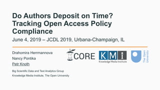 Do Authors Deposit on Time?
Tracking Open Access Policy
Compliance
Drahomira Herrmannova
Nancy Pontika
Petr Knoth
June 4, 2019 – JCDL 2019, Urbana-Champaign, IL
Big Scientific Data and Text Analytics Group
Knowledge Media Institute, The Open University
 