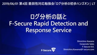 ログ分析の話と
F-Secure Rapid Detection and
Response Service
Shinichiro Kawano
Corporate Sales
F-Secure K.K.
Shinichiro.Kawano@f-secure.com
2019/06/01 第4回 脆弱性対応勉強会「ログ分析の初歩ハンズオン」 LT
 