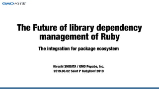 The integration for package ecosystem
Hiroshi SHIBATA / GMO Pepabo, Inc.
2019.06.02 Saint P RubyConf 2019
The Future of library dependency
management of Ruby
 