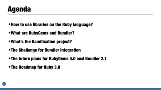 Agenda
•How to use libraries on the Ruby language?
•What are RubyGems and Bundler?
•What’s the Gamiﬁcation project?
•The Challenge for Bundler Integration
•The future plans for RubyGems 4.0 and Bundler 2.1
•The Roadmap for Ruby 3.0
 