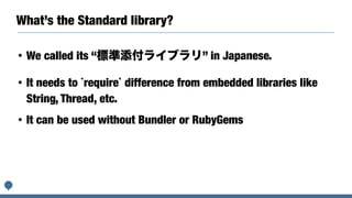 What’s the Standard library?
• We called its “標準添付ライブラリ” in Japanese.
• It needs to `require` difference from embedded libraries like
String, Thread, etc.
• It can be used without Bundler or RubyGems
 