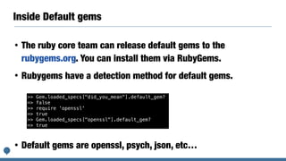 Inside Default gems
• The ruby core team can release default gems to the
rubygems.org. You can install them via RubyGems.
• Rubygems have a detection method for default gems.
• Default gems are openssl, psych, json, etc…
>> Gem.loaded_specs["did_you_mean"].default_gem?
=> false
>> require 'openssl'
=> true
>> Gem.loaded_specs["openssl"].default_gem?
=> true
 
