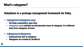What’s rubygems?
RubyGems is a package management framework for Ruby.
• rubygems/rubygems.org:
• The Ruby community's gem host.
• rubygems.org is maintain by infrastructure team of rubygems. It is different
team from rubygems cli team.
• rubygems/rubygems:
• Command line tool of rubygems
• Rubygems are created by Seattle.rb
 