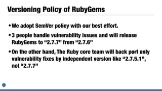 Versioning Policy of RubyGems
•We adopt SemVer policy with our best effort.
•3 people handle vulnerability issues and will release
RubyGems to “2.7.7” from “2.7.6”
•On the other hand, The Ruby core team will back port only
vulnerability ﬁxes by independent version like “2.7.5.1”,
not “2.7.7”
 