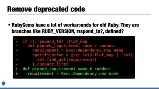 Remove deprecated code
• RubyGems have a lot of workarounds for old Ruby. They are
branches like RUBY_VERSION, respond_to?, deﬁned?
- if [].respond_to? :flat_map
- def pinned_requirement name # :nodoc:
- requirement = Gem::Dependency.new name
- specification = @set.sets.flat_map { |set|
- set.find_all(requirement)
- }.compact.first
+ def pinned_requirement name # :nodoc:
+ requirement = Gem::Dependency.new name
 