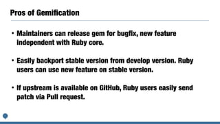 Pros of Gemiﬁcation
• Maintainers can release gem for bugfix, new feature
independent with Ruby core.
• Easily backport stable version from develop version. Ruby
users can use new feature on stable version.
• If upstream is available on GitHub, Ruby users easily send
patch via Pull request.
 