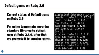 Default gems on Ruby 2.6
bigdecimal (default: 1.4.1)
bundler (default: 1.17.2)
cmath (default: 1.0.0)
csv (default: 3.0.9)
date (default: 2.0.0)
dbm (default: 1.0.0)
(snip)
strscan (default: 1.0.0)
sync (default: 0.5.0)
thwait (default: 0.1.0)
tracer (default: 0.1.0)
webrick (default: 1.4.2)
zlib (default: 1.0.0)
Current status of Default gems
on Ruby 2.6
I’m going to promote more the
standard libraries to default
gem at Ruby 2.7.0. after that
we promote it to bundled gems.
 
