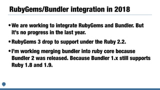 RubyGems/Bundler integration in 2018
•We are working to integrate RubyGems and Bundler. But
it’s no progress in the last year.
•RubyGems 3 drop to support under the Ruby 2.2.
•I’m working merging bundler into ruby core because
Bundler 2 was released. Because Bundler 1.x still supports
Ruby 1.8 and 1.9.
 