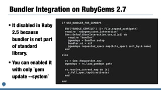 Bundler Integration on RubyGems 2.7
• It disabled in Ruby
2.5 because
bundler is not part
of standard
library.
• You can enabled it
with only `gem
update --system`
if USE_BUNDLER_FOR_GEMDEPS
ENV["BUNDLE_GEMFILE"] ||= File.expand_path(path)
require 'rubygems/user_interaction'
Gem::DefaultUserInteraction.use_ui(ui) do
require "bundler"
@gemdeps = Bundler.setup
Bundler.ui = nil
@gemdeps.requested_specs.map(&:to_spec).sort_by(&:name)
end
else
rs = Gem::RequestSet.new
@gemdeps = rs.load_gemdeps path
rs.resolve_current.map do |s|
s.full_spec.tap(&:activate)
end
end
 