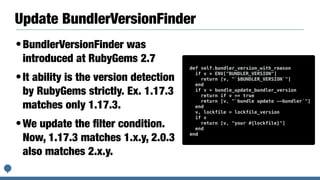 Update BundlerVersionFinder
•BundlerVersionFinder was
introduced at RubyGems 2.7
•It ability is the version detection
by RubyGems strictly. Ex. 1.17.3
matches only 1.17.3.
•We update the ﬁlter condition.
Now, 1.17.3 matches 1.x.y, 2.0.3
also matches 2.x.y.
def self.bundler_version_with_reason
if v = ENV["BUNDLER_VERSION"]
return [v, "`$BUNDLER_VERSION`"]
end
if v = bundle_update_bundler_version
return if v == true
return [v, "`bundle update --bundler`"]
end
v, lockfile = lockfile_version
if v
return [v, "your #{lockfile}"]
end
end
 