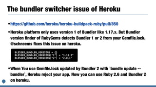 The bundler switcher issue of Heroku
•https://github.com/heroku/heroku-buildpack-ruby/pull/850
•Heroku platform only uses version 1 of Bundler like 1.17.x. But Bundler
version ﬁnder of RubyGems detects Bundler 1 or 2 from your Gemﬁle.lock.
@schneems ﬁxes this issue on heroku.
•When You use Gemﬁle.lock updated by Bundler 2 with `bundle update --
bundler`, Heroku reject your app. Now you can use Ruby 2.6 and Bundler 2
on heroku.
BLESSED_BUNDLER_VERSIONS = {}
BLESSED_BUNDLER_VERSIONS["1"] = "1.15.2"
BLESSED_BUNDLER_VERSIONS["2"] = "2.0.1"
 