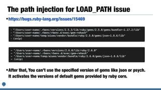 The path injection for LOAD_PATH issue
•https://bugs.ruby-lang.org/issues/15469
•After that, You can’t use the speciﬁed version of gems like json or psych.
It activates the versions of default gems provided by ruby core.
- “/Users/user-name/.rbenv/versions/2.5.3/lib/ruby/gems/2.5.0/gems/bundler-1.17.2/lib"
- “/Users/user-name/.rbenv/rbenv.d/exec/gem-rehash”
- "/Users/user-name/temp/aiueo/vendor/bundle/ruby/2.5.0/gems/json-1.8.6/lib"
- (snip)
- "/Users/user-name/.rbenv/versions/2.6.0/lib/ruby/2.6.0"
- "/Users/user-name/.rbenv/rbenv.d/exec/gem-rehash"
- "/Users/user-name/temp/aiueo/vendor/bundle/ruby/2.6.0/gems/json-1.8.6/lib"
- (snip)
 