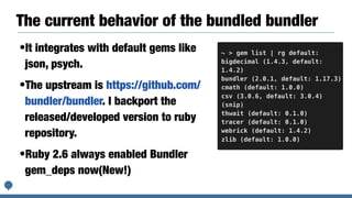 The current behavior of the bundled bundler
•It integrates with default gems like
json, psych.
•The upstream is https://github.com/
bundler/bundler. I backport the
released/developed version to ruby
repository.
•Ruby 2.6 always enabled Bundler
gem_deps now(New!)
~ > gem list | rg default:
bigdecimal (1.4.3, default:
1.4.2)
bundler (2.0.1, default: 1.17.3)
cmath (default: 1.0.0)
csv (3.0.6, default: 3.0.4)
(snip)
thwait (default: 0.1.0)
tracer (default: 0.1.0)
webrick (default: 1.4.2)
zlib (default: 1.0.0)
 
