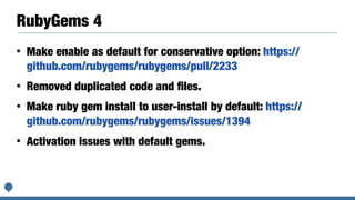 RubyGems 4
• Make enable as default for conservative option: https://
github.com/rubygems/rubygems/pull/2233
• Removed duplicated code and ﬁles.
• Make ruby gem install to user-install by default: https://
github.com/rubygems/rubygems/issues/1394
• Activation issues with default gems.
 