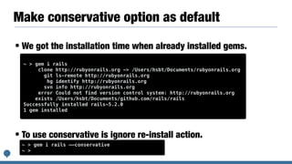 Make conservative option as default
• We got the installation time when already installed gems.
• To use conservative is ignore re-install action.
~ > gem i rails
clone http://rubyonrails.org -> /Users/hsbt/Documents/rubyonrails.org
git ls-remote http://rubyonrails.org
hg identify http://rubyonrails.org
svn info http://rubyonrails.org
error Could not find version control system: http://rubyonrails.org
exists /Users/hsbt/Documents/github.com/rails/rails
Successfully installed rails-5.2.0
1 gem installed
~ > gem i rails ——conservative
~ >
 