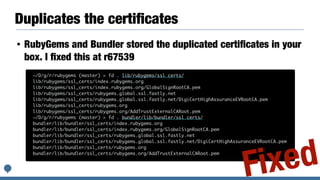 Duplicates the certiﬁcates
• RubyGems and Bundler stored the duplicated certiﬁcates in your
box. I ﬁxed this at r67539
~/D/g/r/rubygems (master) > fd . lib/rubygems/ssl_certs/
lib/rubygems/ssl_certs/index.rubygems.org
lib/rubygems/ssl_certs/index.rubygems.org/GlobalSignRootCA.pem
lib/rubygems/ssl_certs/rubygems.global.ssl.fastly.net
lib/rubygems/ssl_certs/rubygems.global.ssl.fastly.net/DigiCertHighAssuranceEVRootCA.pem
lib/rubygems/ssl_certs/rubygems.org
lib/rubygems/ssl_certs/rubygems.org/AddTrustExternalCARoot.pem
~/D/g/r/rubygems (master) > fd . bundler/lib/bundler/ssl_certs/
bundler/lib/bundler/ssl_certs/index.rubygems.org
bundler/lib/bundler/ssl_certs/index.rubygems.org/GlobalSignRootCA.pem
bundler/lib/bundler/ssl_certs/rubygems.global.ssl.fastly.net
bundler/lib/bundler/ssl_certs/rubygems.global.ssl.fastly.net/DigiCertHighAssuranceEVRootCA.pem
bundler/lib/bundler/ssl_certs/rubygems.org
bundler/lib/bundler/ssl_certs/rubygems.org/AddTrustExternalCARoot.pem
Fixed
 