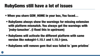 RubyGems still have a lot of issues
• When you share GEM_HOME in your box, You faced…
• RubyGems always show the warnings for missing extension
with platform mismatch. You always get the warnings with
`jruby-lanucher`. (I ﬁxed this in upstream)
• RubyGems will activate the different platform with same
version like nokogiri-1.10.1 and 1.10.1-java.
• RubyGems will remove gem that was failed to `gem pristine`
 