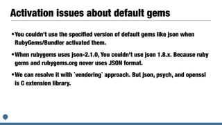 Activation issues about default gems
•You couldn’t use the speciﬁed version of default gems like json when
RubyGems/Bundler activated them.
•When rubygems uses json-2.1.0, You couldn’t use json 1.8.x. Because ruby
gems and rubygems.org never uses JSON format.
•We can resolve it with `vendoring` approach. But json, psych, and openssl
is C extension library.
 