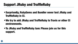 Support JRuby and TrufﬂeRuby
•Surprisedly, RubyGems and Bundler never test JRuby and
TrufﬂeRuby in CI.
•We try to add JRuby and TrufﬂeRuby to Travis or other CI
environments.
•To JRuby and TrufﬂeRuby tam: Please join us for this
support.
 