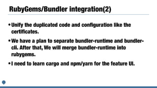 RubyGems/Bundler integration(2)
•Unify the duplicated code and conﬁguration like the
certiﬁcates.
•We have a plan to separate bundler-runtime and bundler-
cli. After that, We will merge bundler-runtime into
rubygems.
•I need to learn cargo and npm/yarn for the feature UI.
 