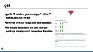 gel
•gel is “A modern gem manager.”: https://
github.com/gel-rb/gel
•It works without RubyGems and Bundler(!)
•We should learn from gel and improve
package management ecosystem together.
 