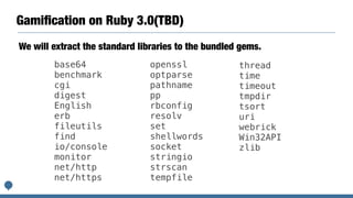 Gamiﬁcation on Ruby 3.0(TBD)
base64
benchmark
cgi
digest
English
erb
fileutils
find
io/console
monitor
net/http
net/https
openssl
optparse
pathname
pp
rbconfig
resolv
set
shellwords
socket
stringio
strscan
tempfile
thread
time
timeout
tmpdir
tsort
uri
webrick
Win32API
zlib
We will extract the standard libraries to the bundled gems.
 