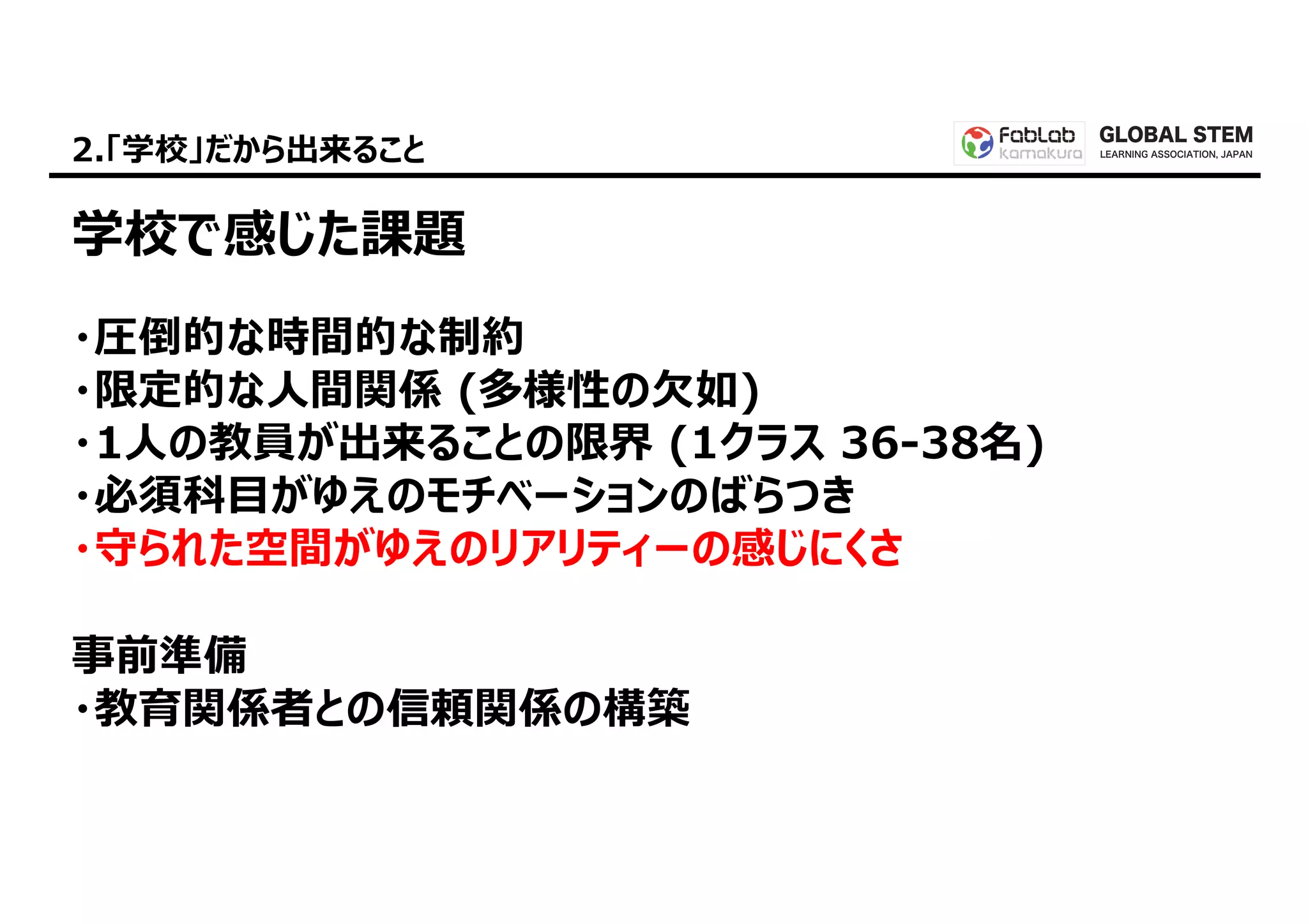 GLOBAL STEM
LEARNING ASSOCIATION, JAPAN2.「学校」だから出来ること
学校で感じた課題
・圧倒的な時間的な制約
・限定的な⼈間関係 (多様性の⽋如)
・1⼈の教員が出来ることの限界 (1クラス 36-38名)
・必須科⽬がゆえのモチベーションのばらつき
・守られた空間がゆえのリアリティーの感じにくさ
事前準備
・教育関係者との信頼関係の構築
 