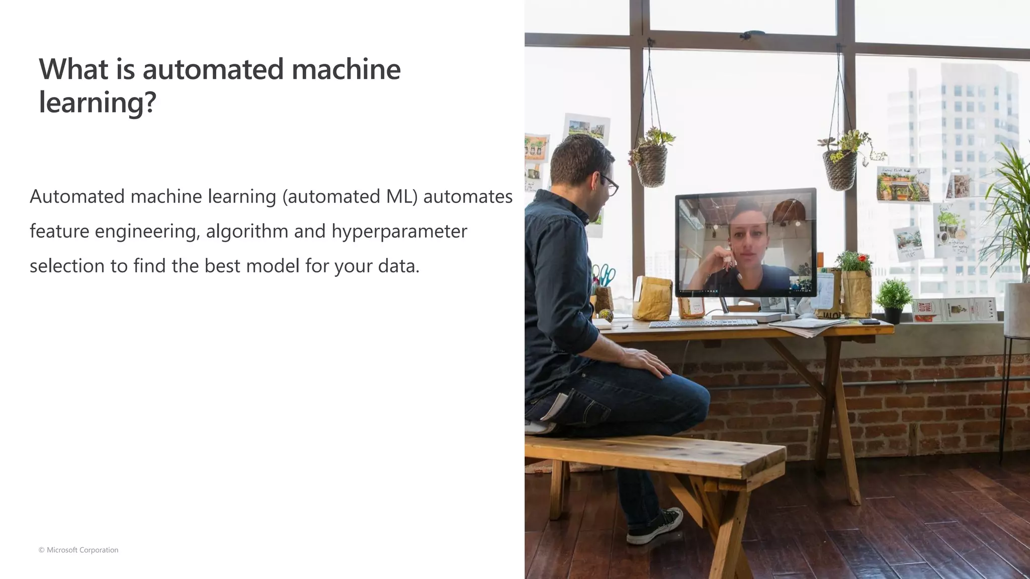 What is automated machine
learning?
© Microsoft Corporation
Automated machine learning (automated ML) automates
feature engineering, algorithm and hyperparameter
selection to find the best model for your data.
 