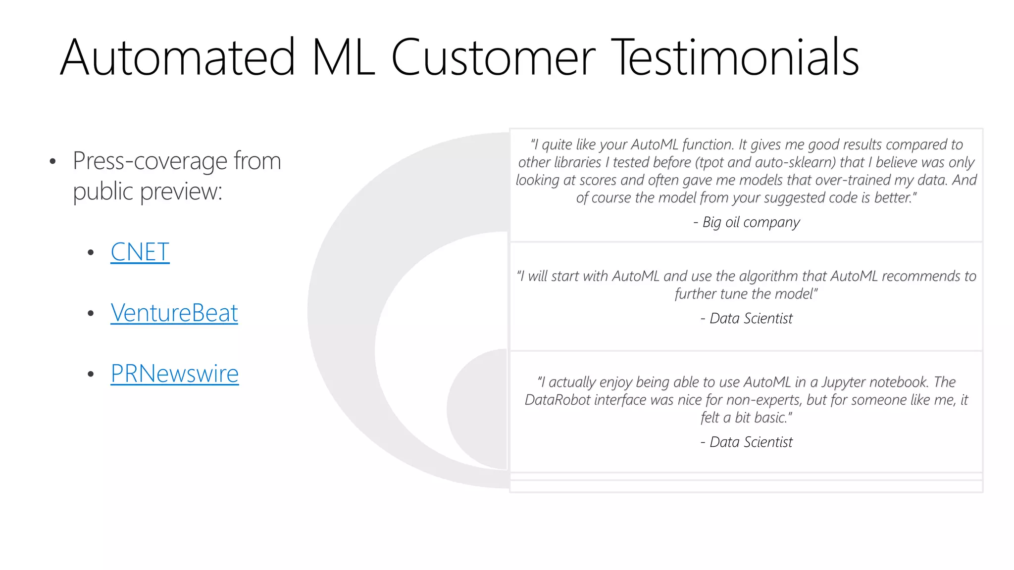 Automated ML Customer Testimonials
• Press-coverage from
public preview:
• CNET
• VentureBeat
• PRNewswire
“I quite like your AutoML function. It gives me good results compared to
other libraries I tested before (tpot and auto-sklearn) that I believe was only
looking at scores and often gave me models that over-trained my data. And
of course the model from your suggested code is better.”
- Big oil company
“I will start with AutoML and use the algorithm that AutoML recommends to
further tune the model”
- Data Scientist
“I actually enjoy being able to use AutoML in a Jupyter notebook. The
DataRobot interface was nice for non-experts, but for someone like me, it
felt a bit basic.”
- Data Scientist
 