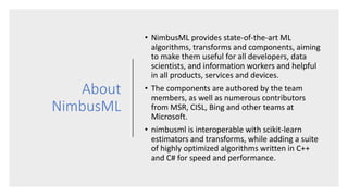 About
NimbusML
• NimbusML provides state-of-the-art ML
algorithms, transforms and components, aiming
to make them useful f...