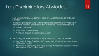 Less Discriminatory AI Models
u Less Discriminatory Modeling: Focus on Model Fairness Over Social
Fairness
u The same principles used to find viable less discriminatory models in
traditional statistics can be used in AI models. Viable models are:
u Similarly predictive
u Have lower adverse impact
u Are found through a “reasonable search”
u Searching for Alternatives in AI may Take Extra Time. However,
u The “Multiplicity of Good Models” means that AI models are more likely to
yield viable models
u Advances in computing that have allowed AI to flourish also allow a more
thorough search for alternatives
15
 