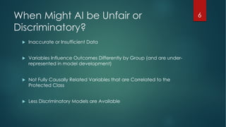 When Might AI be Unfair or
Discriminatory?
u Inaccurate or Insufficient Data
u Variables Influence Outcomes Differently by Group (and are under-
represented in model development)
u Not Fully Causally Related Variables that are Correlated to the
Protected Class
u Less Discriminatory Models are Available
6
 