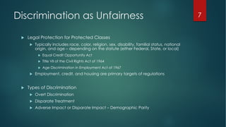 Discrimination as Unfairness
u Legal Protection for Protected Classes
u Typically includes race, color, religion, sex, disability, familial status, national
origin, and age – depending on the statute (either Federal, State, or local)
u Equal Credit Opportunity Act
u Title VII of the Civil Rights Act of 1964
u Age Discrimination in Employment Act of 1967
u Employment, credit, and housing are primary targets of regulations
u Types of Discrimination
u Overt Discrimination
u Disparate Treatment
u Adverse Impact or Disparate Impact – Demographic Parity
7
 