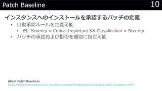 10Patch Baseline
インスタンスへのインストールを承認するパッチの定義
• 自動承認ルールを定義可能
• 例）Severity = Critical,Important && Classification = Security
• パッチの承認および拒否を個別に指定可能
About Patch Baselines
https://docs.aws.amazon.com/systems-manager/latest/userguide/about-patch-baselines.html
 