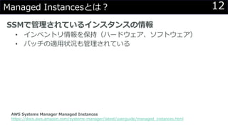 12Managed Instancesとは？
SSMで管理されているインスタンスの情報
• インベントリ情報を保持（ハードウェア、ソフトウェア）
• パッチの適用状況も管理されている
AWS Systems Manager Managed Instances
https://docs.aws.amazon.com/systems-manager/latest/userguide/managed_instances.html
 