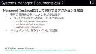 13Systems Manager Documentsとは？
Managed Instaceに対して実行するアクションを定義
• 事前定義済みのドキュメントが多数提供
• パッチの適用は以下のドキュメントで実行可能
• AWS-ConfigureWindowsUpdate
• AWS-InstallWindowsUpdates
• AWS-RunPatchBaseline
• ドキュメントは JSON / YAML で記述
AWS Systems Manager Documents
https://docs.aws.amazon.com/systems-manager/latest/userguide/sysman-ssm-docs.html
 